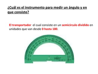 ¿Cuál es el instrumento para medir un ángulo y en
que consiste?


El transportador el cual consiste en un semicírculo dividido en
unidades que van desde 0 hasta 180.
 