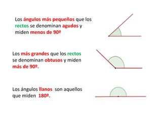 Los ángulos más pequeños que los
 rectos se denominan agudos y
 miden menos de 90º


Los más grandes que los rectos
se denominan obtusos y miden
más de 90º.



Los ángulos llanos son aquellos
que miden 180º.
 