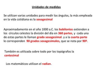 Unidades de medidas

Se utilizan varias unidades para medir los ángulos, la más empleada
en la vida cotidiana es la sexagesimal


Aproximadamente en el año 1000 a.C. los babilonios extienden a
los círculos celestes la división del día en 360 partes, y cada una
de estas partes le llaman grado sexagesimal. y a la cuarta parte
le corresponden 90 grados sexagesimales, que se nota por 90º.


También es utilizada sobre todo por los topógrafos la
centesimal

 Los matemáticos utilizan el radian.
 