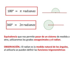Equivalencia que nos permite pasar de un sistema de medida a
otro, utilizaremos los grados sexagesimales y el radian.

OBSERVACIÓN.- El radian es la medida natural de los ángulos,
al utilizarla se pueden definir las funciones trigonométricas
 