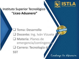 Instituto Superior Tecnológico
“Liceo Aduanero”
 Tema: Desarrollo
 Docente: Ing. Iván Vizuete Msc.
 Materia: Planes de
emergencia/contingencia
 Carrera: Tecnología de
SST
 