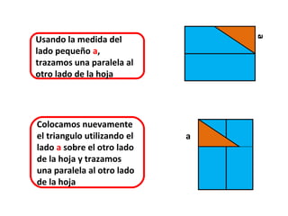 Usando la medida del




                                 a
lado pequeño a,
trazamos una paralela al
otro lado de la hoja




Colocamos nuevamente
el triangulo utilizando el   a
lado a sobre el otro lado
de la hoja y trazamos
una paralela al otro lado
de la hoja
 