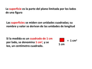 La superficie es la parte del plano limitada por los lados
de una figura


Las superficies se miden con unidades cuadradas; su
nombre y valor se derivan de las unidades de longitud


Si la medida es un cuadrado de 1 cm
                                                  = 1 cm2
por lado, se denomina 1 cm2, y se
                                           1 cm
lee, un centímetro cuadrado.
 