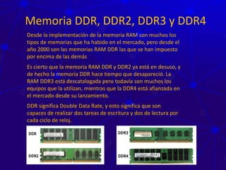 Memoria DDR, DDR2, DDR3 y DDR4
Desde la implementación de la memoria RAM son muchos los
tipos de memorias que ha habido en el mercado, pero desde el
año 2000 son las memorias RAM DDR las que se han impuesto
por encima de las demás
Es cierto que la memoria RAM DDR y DDR2 ya está en desuso, y
de hecho la memoria DDR hace tiempo que desapareció. La
RAM DDR3 está descatalogada pero todavía son muchos los
equipos que la utilizan, mientras que la DDR4 está afianzada en
el mercado desde su lanzamiento.
DDR significa Double Data Rate, y esto significa que son
capaces de realizar dos tareas de escritura y dos de lectura por
cada ciclo de reloj.
 