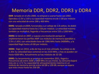 Memoria DDR, DDR2, DDR3 y DDR4
DDR: lanzada en el año 2000, no empezó a usarse hasta casi 2002.
Operaba a 2.5V y 2.6V y su capacidad máxima era de 1 GB por módulo
con una velocidad de entre 200 y 400 MHz.
DDR2: lanzada en2004, funcionaba a un voltaje de 1.8 voltios. Se dobló
su capacidad máxima hasta los 2 GB por módulo. La velocidad máxima
también se multiplicó, llegando a frecuencias entre 533 y 1200 MHz.
DDR3: se lanzó en 2007, y supuso una revolución porque se
implementaron los perfiles XMP. Los módulos de memoria operaban a
1.5V y 1.65V, con velocidades base de 1066 MHz hasta 2400Mhz, y la
capacidad llegó hasta a 8 GB por módulo.
DDR4: llegó en 2014, a día de hoy es el más utilizado. Su voltaje es de
1.35V. Su velocidad base comenzó en los 2133 MHz, y hoy se pueden ver
hasta 4200 Mhz. Actualmente ya hay módulos de 32 GB.
DDR5: Su lanzamiento se produjo en noviembre 2021, llegará a
frecuencias de entre 3200 y 6400 Mhz en sus inicios. Su consumo bajará
esta vez a 1.2 V. Su capacidad de almacenamiento máxima en un
módulo de memoria será de entre 64 GB y 128 GB, aunque se espera
que esto crezca hasta los 256 GB.
 