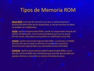 Tipos de Memoria ROM
Mask ROM: este tipo de memoria es la que se utiliza durante el
proceso de fabricación de los dispositivos, y una vez escritos los datos
no pueden ser modificados.
PROM: significa Programmable ROM», puede ser programados después del
proceso de fabricación. Tiene la particularidad de que una vez que se
escribe en ella, estos datos ya no pueden ser modificados nunca más.
EPROM: significa Electrically Programmable ROM, es parecida a la PROM
pero permite que los datos se eliminen en condiciones específicas
(esencialmente exponiéndola a luz ultravioleta de alta intensidad).
EEPROM: significa Electrically Erasable Programmable ROM, y es el
tipo de memoria ROM más utilizado porque permite que los datos se
pueden eliminar y reescribir un número ilimitado de veces.
 