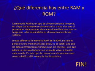 ¿Qué diferencia hay entre RAM y
ROM?
La memoria RAM es un tipo de almacenamiento temporal,
en el que básicamente se almacenan los datos a los que el
procesador debe acceder de manera inmediata para que no
tenga que estar buscándolos en el almacenamiento del
sistema.
Lo que diferencia la memoria RAM de la ROM, no solo es
porque es una memoria fija (es decir, no es volátil sino que
los datos permanecen ahí incluso aun sin energía), sino que
además es de solo lectura y no se puede volver a escribir
nada en ella. En este tipo de memoria se almacenan cosas
como la BIOS o el firmware de los dispositivos.
FIN!
 