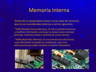 Memoria Interna
Dentro de la computadora existen varios tipos de memorias
que no son consideradas externas y son las siguientes:
* RAM (Random Access Memory). En ella es posible almacenar
y modificar información y es lo que se conoce como memoria
principal, memoria central o memoria de acceso directo.
* ROM (Read Only Memory). Es una memoria de solo lectura,
cuya información no puede ser modificada y que sirve
básicamente para poder inicializar el sistema informático.
 