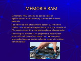 MEMORIA RAM
La memoria RAM se llama así por las siglas en
inglés Random Access Memory, o memoria de acceso
aleatorio.
Su nombre es este precisamente porque su contenido
cambia constantemente dependiendo de lo que necesite el
PC en cada momento, y está gestionada por el procesador.
Se utiliza para almacenar los programas y datos que se
están utilizando en cada momento, de manera que el
procesador tenga un acceso a ellos de manera inmediata,
en tiempo real.
 