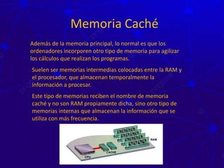 Memoria Caché
Además de la memoria principal, lo normal es que los
ordenadores incorporen otro tipo de memoria para agilizar
los cálculos que realizan los programas.
Suelen ser memorias intermedias colocadas entre la RAM y
el procesador, que almacenan temporalmente la
información a procesar.
Este tipo de memorias reciben el nombre de memoria
caché y no son RAM propiamente dicha, sino otro tipo de
memorias internas que almacenan la información que se
utiliza con más frecuencia.
 