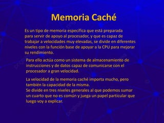 Memoria Caché
Es un tipo de memoria específica que está preparada
para servir de apoyo al procesador, y que es capaz de
trabajar a velocidades muy elevadas, se divide en diferentes
niveles con la función base de apoyar a la CPU para mejorar
su rendimiento.
Para ello actúa como un sistema de almacenamiento de
instrucciones y de datos capaz de comunicarse con el
procesador a gran velocidad.
La velocidad de la memoria caché importa mucho, pero
también la capacidad de la misma.
Se divide en tres niveles generales al que podemos sumar
un cuarto que no es común y juega un papel particular que
luego voy a explicar.
 