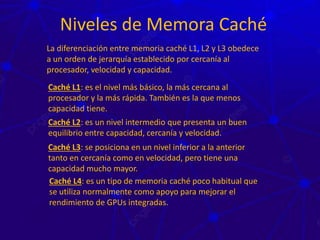 Niveles de Memora Caché
La diferenciación entre memoria caché L1, L2 y L3 obedece
a un orden de jerarquía establecido por cercanía al
procesador, velocidad y capacidad.
Caché L1: es el nivel más básico, la más cercana al
procesador y la más rápida. También es la que menos
capacidad tiene.
Caché L2: es un nivel intermedio que presenta un buen
equilibrio entre capacidad, cercanía y velocidad.
Caché L3: se posiciona en un nivel inferior a la anterior
tanto en cercanía como en velocidad, pero tiene una
capacidad mucho mayor.
Caché L4: es un tipo de memoria caché poco habitual que
se utiliza normalmente como apoyo para mejorar el
rendimiento de GPUs integradas.
 