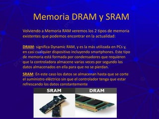 Memoria DRAM y SRAM
Volviendo a Memoria RAM veremos los 2 tipos de memoria
existentes que podemos encontrar en la actualidad:
DRAM: significa Dynamic RAM, y es la más utilizada en PCs y,
en casi cualquier dispositivo incluyendo smartphones. Este tipo
de memoria está formada por condensadores que requieren
que la controladora almacene varias veces por segundo los
datos almacenados en ella para que no se pierdan.
SRAM: En este caso los datos se almacenan hasta que se corte
el suministro eléctrico sin que el controlador tenga que estar
refrescando los datos constantemente
 