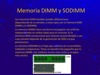 Memoria DIMM y SODIMM
Las memorias RAM también pueden diferenciarse
dependiendo de su tamaño, y estos tipos son la memoria RAM
DIMM y la SODIMM.
La memoria DIMM tiene una forma rectangular con orificios
independientes en ambos lados para el conector. Es la
memoria RAM convencional que estamos acostumbrados a ver,
cuyo tamaño depende de la generación de DDR a la que
pertenezcan.
La memoria SODIMM es el tipo que solemos ver en portátiles,
netbooks e impresoras. Tiene un tamaño más pequeño que la
memoria DIMM, con módulos mucho más cortos y un poco
más anchos.
 