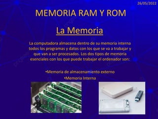 MEMORIA RAM Y ROM
La computadora almacena dentro de su memoria interna
todos los programas y datos con los que se va a trabajar y
que van a ser procesados. Los dos tipos de memoria
esenciales con los que puede trabajar el ordenador son:
•Memoria de almacenamiento externo
•Memoria Interna
26/05/2022
La Memoria
 