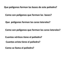 Que polígonos forman las bases de este poliedro?


 Como son polígonos que forman las bases?

 Que polígonos forman las caras laterales?


 Como son polígonos que forman las caras laterales?

 Cuantos vértices tiene el poliedro?
 Cuantos arista tiene el poliedro?

 Como se llama el poliedro?
 