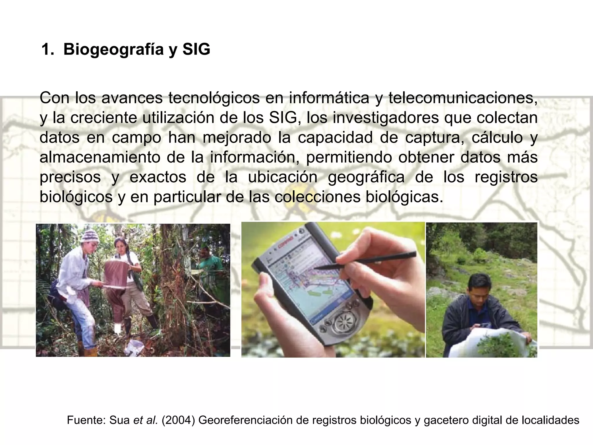Biogeografía y SIG Con los avances tecnológicos en informática y telecomunicaciones, y la creciente utilización de los SIG, los investigadores que colectan datos en campo han mejorado la capacidad de captura, cálculo y almacenamiento de la información, permitiendo obtener datos más precisos y exactos de la ubicación geográfica de los registros biológicos y en particular de las colecciones biológicas. Fuente: Sua  et al.  (2004) Georeferenciación de registros biológicos y gacetero digital de localidades 