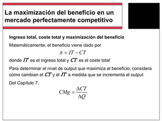 Ingreso total, coste total y maximización del beneficio
Matemáticamente, el beneficio viene dado por
donde IT es el ingreso total y CT es el coste total
Para determinar el nivel de output que maximiza el beneficio, considera
cómo cambian el CT y el IT a medida que se incrementa el output
Del Capítulo 7,
IT CT  
CT
CMg
Q



La maximización del beneficio en un
mercado perfectamente competitivo
 