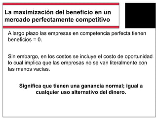 La maximización del beneficio en un
mercado perfectamente competitivo
A largo plazo las empresas en competencia perfecta tienen
beneficios = 0.
Sin embargo, en los costos se incluye el costo de oportunidad
lo cual implica que las empresas no se van literalmente con
las manos vacías.
Significa que tienen una ganancia normal; igual a
cualquier uso alternativo del dinero.
 