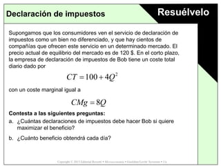 Copyright © 2015 Editorial Reverté  Microeconomía  Goolsbee/Levitt/ Syverson  1/e
ResuélveloDeclaración de impuestos
Supongamos que los consumidores ven el servicio de declaración de
impuestos como un bien no diferenciado, y que hay cientos de
compañías que ofrecen este servicio en un determinado mercado. El
precio actual de equilibrio del mercado es de 120 $. En el corto plazo,
la empresa de declaración de impuestos de Bob tiene un coste total
diario dado por
con un coste marginal igual a
Contesta a las siguientes preguntas:
a. ¿Cuántas declaraciones de impuestos debe hacer Bob si quiere
maximizar el beneficio?
b. ¿Cuánto beneficio obtendrá cada día?
2
100 4CT Q 
8CMg Q
 