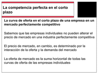 La curva de oferta en el corto plazo de una empresa en un
mercado perfectamente competitivo
Sabemos que las empresas individuales no pueden alterar el
precio de mercado en una industria perfectamente competitiva
El precio de mercado, en cambio, es determinado por la
interacción de la oferta y la demanda del mercado
La oferta de mercado es la suma horizontal de todas las
curvas de oferta de las empresas individuales
La competencia perfecta en el corto
plazo
 