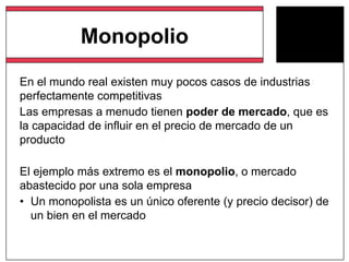 Monopolio
En el mundo real existen muy pocos casos de industrias
perfectamente competitivas
Las empresas a menudo tienen poder de mercado, que es
la capacidad de influir en el precio de mercado de un
producto
El ejemplo más extremo es el monopolio, o mercado
abastecido por una sola empresa
• Un monopolista es un único oferente (y precio decisor) de
un bien en el mercado
 