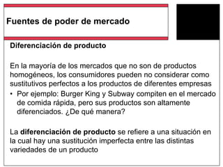 Diferenciación de producto
En la mayoría de los mercados que no son de productos
homogéneos, los consumidores pueden no considerar como
sustitutivos perfectos a los productos de diferentes empresas
• Por ejemplo: Burger King y Subway compiten en el mercado
de comida rápida, pero sus productos son altamente
diferenciados. ¿De qué manera?
La diferenciación de producto se refiere a una situación en
la cual hay una sustitución imperfecta entre las distintas
variedades de un producto
Fuentes de poder de mercado
 