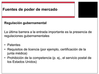 Regulación gubernamental
La última barrera a la entrada importante es la presencia de
regulaciones gubernamentales
• Patentes
• Requisitos de licencia (por ejemplo, certificación de la
junta médica)
• Prohibición de la competencia (p. ej., el servicio postal de
los Estados Unidos)
Fuentes de poder de mercado
 