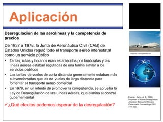 Aplicación
Desregulación de las aerolíneas y la competencia de
precios
De 1937 a 1978, la Junta de Aeronáutica Civil (CAB) de
Estados Unidos reguló todo el transporte aéreo interestatal
como un servicio público
• Tarifas, rutas y horarios eran establecidos por burócratas y las
líneas aéreas estaban reguladas de una forma similar a los
servicios públicos
• Las tarifas de vuelos de corta distancia generalmente estaban más
subvencionadas que las de vuelos de larga distancia para
fomentar el transporte aéreo comercial
• En 1978, en un intento de promover la competencia, se aprueba la
Ley de Desregulación de las Líneas Aéreas, que eliminó el control
gubernamental
¿Qué efectos podemos esperar de la desregulación?
Fuente: Kahn, A. E.. 1988.
Surprises of Airline Deregulation.
American Economic Review
Papers and Proceedings 78(2):
316–322.
Imágenes: FreeDigitalPhotos.net
 
