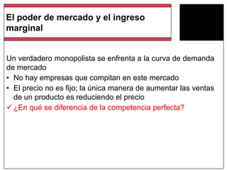 Un verdadero monopolista se enfrenta a la curva de demanda
de mercado
• No hay empresas que compitan en este mercado
• El precio no es fijo; la única manera de aumentar las ventas
de un producto es reduciendo el precio
 ¿En qué se diferencia de la competencia perfecta?
El poder de mercado y el ingreso
marginal
 