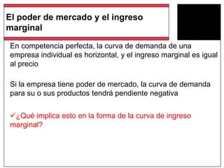 En competencia perfecta, la curva de demanda de una
empresa individual es horizontal, y el ingreso marginal es igual
al precio
Si la empresa tiene poder de mercado, la curva de demanda
para su o sus productos tendrá pendiente negativa
¿Qué implica esto en la forma de la curva de ingreso
marginal?
El poder de mercado y el ingreso
marginal
 