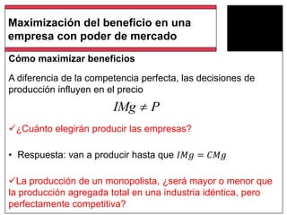 Cómo maximizar beneficios
A diferencia de la competencia perfecta, las decisiones de
producción influyen en el precio
¿Cuánto elegirán producir las empresas?
• Respuesta: van a producir hasta que 𝐼𝑀𝑔 = 𝐶𝑀𝑔
La producción de un monopolista, ¿será mayor o menor que
la producción agregada total en una industria idéntica, pero
perfectamente competitiva?
Maximización del beneficio en una
empresa con poder de mercado
IMg P
 