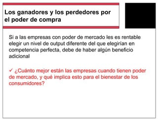 Si a las empresas con poder de mercado les es rentable
elegir un nivel de output diferente del que elegirían en
competencia perfecta, debe de haber algún beneficio
adicional
 ¿Cuánto mejor están las empresas cuando tienen poder
de mercado, y qué implica esto para el bienestar de los
consumidores?
Los ganadores y los perdedores por
el poder de compra
 