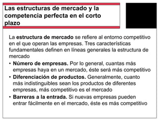 La estructura de mercado se refiere al entorno competitivo
en el que operan las empresas. Tres características
fundamentales definen en líneas generales la estructura de
mercado
• Número de empresas. Por lo general, cuantas más
empresas haya en un mercado, éste será más competitivo
• Diferenciación de productos. Generalmente, cuanto
más indistinguibles sean los productos de diferentes
empresas, más competitivo es el mercado
• Barreras a la entrada. Si nuevas empresas pueden
entrar fácilmente en el mercado, éste es más competitivo
Las estructuras de mercado y la
competencia perfecta en el corto
plazo
 