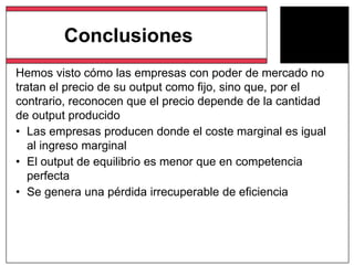 Hemos visto cómo las empresas con poder de mercado no
tratan el precio de su output como fijo, sino que, por el
contrario, reconocen que el precio depende de la cantidad
de output producido
• Las empresas producen donde el coste marginal es igual
al ingreso marginal
• El output de equilibrio es menor que en competencia
perfecta
• Se genera una pérdida irrecuperable de eficiencia
Conclusiones
 