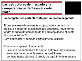 La competencia perfecta vista por un precio aceptante
Si una empresa debe vender su producto a un mismo
precio, sin importar la cantidad que produzca, ¿qué forma
tendrá la curva de demanda de la empresa desde el punto
de vista individual?
Será horizontal, y además perfectamente elástica
Este es un supuesto fundamental
• La curva de demanda a la que se enfrenta una empresa
en un mercado perfectamente competitivo es
perfectamente elástica al precio de equilibrio de mercado
Las estructuras de mercado y la
competencia perfecta en el corto
plazo
 