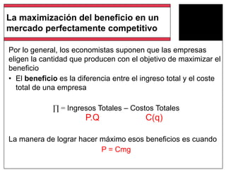 La maximización del beneficio en un
mercado perfectamente competitivo
Por lo general, los economistas suponen que las empresas
eligen la cantidad que producen con el objetivo de maximizar el
beneficio
• El beneficio es la diferencia entre el ingreso total y el coste
total de una empresa
∏ = Ingresos Totales – Costos Totales
La manera de lograr hacer máximo esos beneficios es cuando
P = Cmg
P.Q C(q)
 
