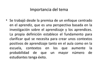 Importancia del tema Se trabajó desde la premisa de un enfoque centrado en el aprendiz, que es una perspectiva basada en la investigación sobre el aprendizaje y los aprendices. La propia definición establece el fundamento para clarificar qué se necesita para crear unos contextos positivos de aprendizaje tanto en el aula como en la escuela, contextos en los que aumente la probabilidad de que un mayor número de estudiantes tenga éxito. 