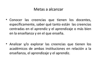 Metas a alcanzar Conocer las creencias que tienen los docentes, específicamente, saber qué tanto están  las creencias centradas en el aprendiz y el aprendizaje o más bien en la enseñanza y en el que enseña. Analizar y/o explorar las creencias que tienen los académicos de ambas instituciones en relación a la enseñanza, el aprendizaje y el aprendiz. 