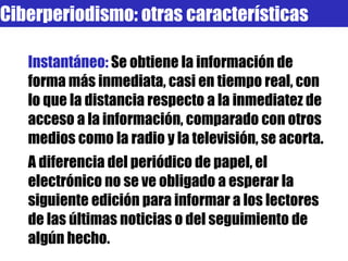 Instantáneo:  Se obtiene la información de forma más inmediata, casi en tiempo real, con lo que la distancia respecto a la inmediatez de acceso a la información, comparado con otros medios como la radio y la televisión, se acorta.  A diferencia del periódico de papel, el electrónico no se ve obligado a esperar la siguiente edición para informar a los lectores de las últimas noticias o del seguimiento de algún hecho. Ciberperiodismo: otras características 