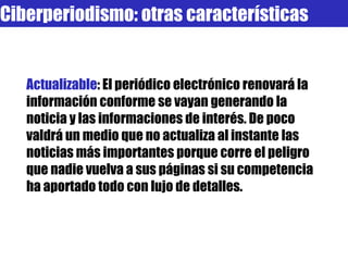 Actualizable : El periódico electrónico renovará la información conforme se vayan generando la noticia y las informaciones de interés. De poco valdrá un medio que no actualiza al instante las noticias más importantes porque corre el peligro que nadie vuelva a sus páginas si su competencia ha aportado todo con lujo de detalles.  Ciberperiodismo: otras características 
