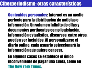 Contenidos personales : Internet es un medio perfecto para la distribución de noticias e información. Un volumen infinito de ellas y documentos pertinentes como legislación, información estadística, discursos, entre otros, pueden ser incluidos. Al personalizarse el diario online, cada usuario seleccionará la información que quiere conocer.  En algunos casos se establece el único inconveniente de pagar una cuota, como en  The   New   York  Times. Ciberperiodismo: otras características 