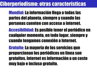 Mundial:  La información llega a todas las partes del planeta, siempre y cuando las personas cuenten con acceso a internet. Accesibilidad:  Es posible tener el periódico en cualquier momento, en todo lugar, siempre y cuando tengamos conexión a Internet. Gratuito:  La mayoría de los servicios que proporcionan los periódicos en línea son gratuitos. Internet es información a un costo muy bajo e incluso gratuito. Ciberperiodismo: otras características 