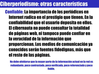 Confiable:  La importancia de los periódicos en Internet radica en el prestigio que tienen. En la confiabilidad que el usuario deposita en ellos. El cibernauta no puede consultar la totalidad de páginas web, ni tampoco puede confiar en la veracidad de la información que proporcionan. Los medios de comunicación ya conocidos serán fuentes fidedignas, más que el resto de las páginas.  No debe olvidarse que la mayor parte de la información actual en la red es redundante, poco contrastada, poco verificada, poco referenciada y poco fiable.  Ciberperiodismo: otras características 