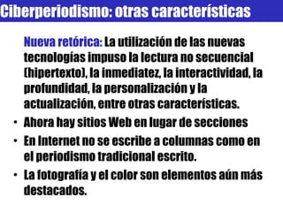 Nueva retórica:  La utilización de las nuevas tecnologías impuso la lectura no secuencial (hipertexto), la inmediatez, la interactividad, la profundidad, la personalización y la actualización, entre otras características. Ahora hay sitios Web en lugar de secciones En Internet no se escribe a columnas como en el periodismo tradicional escrito. La fotografía y el color son elementos aún más destacados. Ciberperiodismo: otras características 