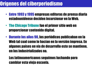 Entre 1993 y 1995  empresas editoras de prensa diaria estadounidense deciden incursionar en la Web. The Chicago Tribune  fue   el primer sitio web en proporcionar contenido digital. Durante los años 90 , los periódicos publicaban en la Web tal cual como lo hacían en la versión impresa. En algunos países en vía de desarrollo esto se mantiene, en los industrializados no. Los latinoamericanos seguimos luchando para cambiar esta vieja escuela. Orígenes del ciberperiodismo 