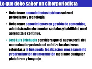 Debe tener  conocimientos teóricos  sobre el periodismo y tecnología. Debe tener  conocimientos en gestión de contenidos,  administración de cuentas sociales y habillidad en el aprendizaje continuo. José Luis  Oriehuela   considera que el nuevo perfil del comunicador profesional enfatiza las destrezas referidas a  la búsqueda, localización, procesamiento y redistribución de información  mediante cualquier plataforma y lenguaje . Lo que debe saber un ciberperiodista 