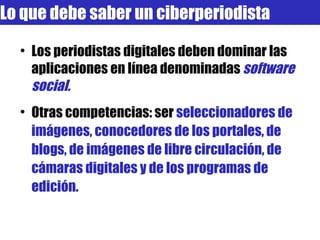 Los periodistas digitales deben dominar las aplicaciones en línea denominadas  software social. Otras competencias: ser  seleccionadores de imágenes, conocedores de los portales, de blogs, de imágenes de libre circulación, de cámaras digitales y de los programas de edición. Lo que debe saber un ciberperiodista 