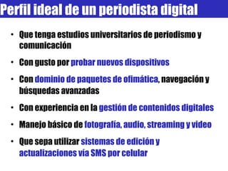 Perfil ideal de un periodista digital Que tenga estudios universitarios de periodismo y comunicación Con gusto por  probar nuevos dispositivos Con  dominio de paquetes de ofimática , navegación y búsquedas avanzadas Con experiencia en la  gestión de contenidos digitales Manejo básico de  fotografía, audio, streaming y video Que sepa utilizar  sistemas de edición y actualizaciones vía SMS por celular 