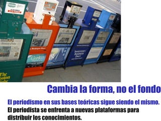 El periodismo en sus bases teóricas sigue siendo el mismo.  El periodista se enfrenta a nuevas plataformas para distribuir los conocimientos. Cambia la forma, no el fondo 